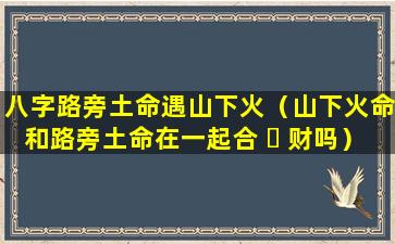 八字路旁土命遇山下火（山下火命和路旁土命在一起合 ☘ 财吗）